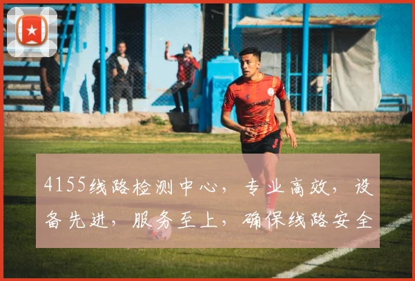 4155线路检测中心，专业高效，设备先进，服务至上，确保线路安全可靠，值得信赖。